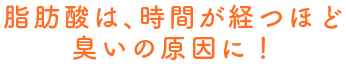 脂肪酸は、時間が経つほど臭いの原因に！